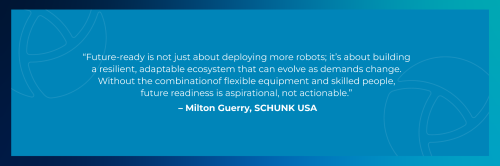 Quote from Milton Guerry, SCHUNK USA: Future-ready is not just about deploying more robots; it's about building a resilient, adaptable ecosystem that can evolve as demands change. Without the combination of flexible equipment and skilled people, future readiness is aspirational, not actionable. Quote from Milton Guerry, SCHUNK USA: Future-ready is not just about deploying more robots; it's about building a resilient, adaptable ecosystem that can evolve as demands change. Without the combination of flexible equipment and skilled people, future readiness is aspirational, not actionable.