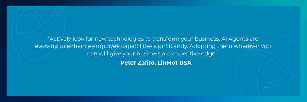 Quote from Peter Zafiro, LinMot USA: Actively look for new technologies to transform your business. AI Agents are evolving to enhance employee capabilities significantly. Adopting them wherever you can will give your business a competitive edge. Quote from Peter Zafiro, LinMot USA: Actively look for new technologies to transform your business. AI Agents are evolving to enhance employee capabilities significantly. Adopting them wherever you can will give your business a competitive edge.