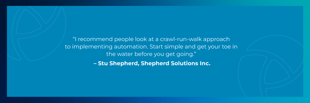Quote from Stu Shepherd, Shepherd Solutions: I recommend people look at a crawl-run-walk approach to implementing automation. Start simple and get your toe in the water before you get going. Quote from Stu Shepherd, Shepherd Solutions: I recommend people look at a crawl-run-walk approach to implementing automation. Start simple and get your toe in the water before you get going.